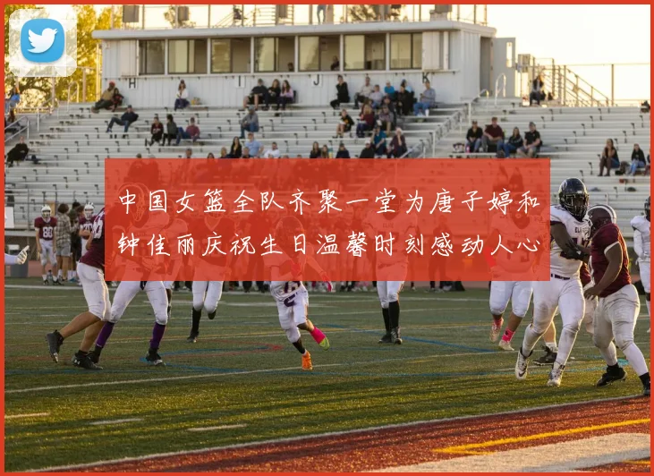 中国女篮全队齐聚一堂为唐子婷和钟佳丽庆祝生日温馨时刻感动人心