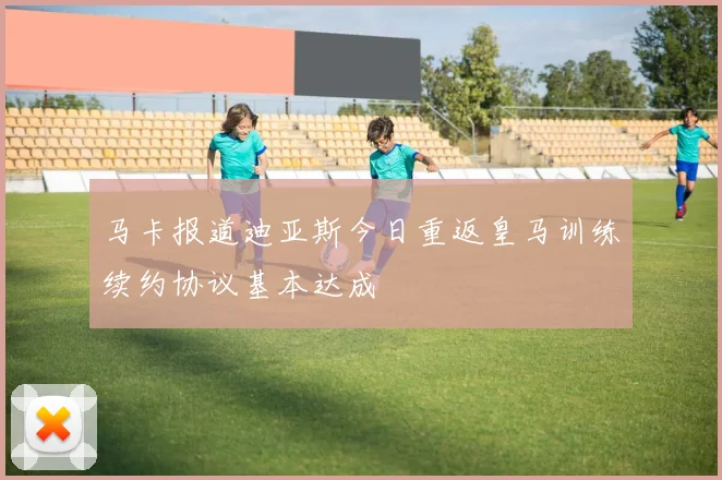 马卡报道迪亚斯今日重返皇马训练续约协议基本达成