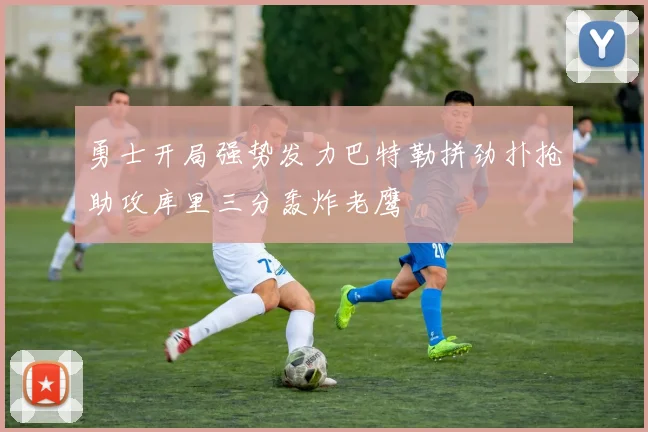 勇士开局强势发力巴特勒拼劲扑抢助攻库里三分轰炸老鹰
