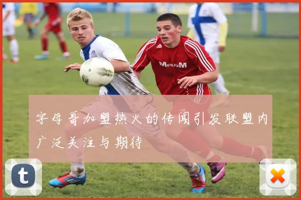 字母哥加盟热火的传闻引发联盟内广泛关注与期待