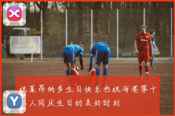 祝莱昂纳多生日快乐也祝海港第十二人同庆生日的美好时刻