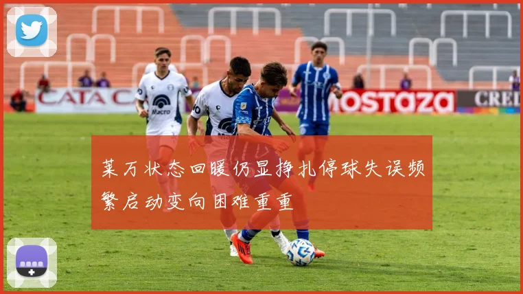 莱万状态回暖仍显挣扎停球失误频繁启动变向困难重重