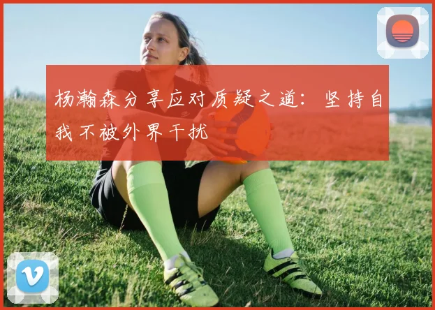 杨瀚森分享应对质疑之道：坚持自我不被外界干扰