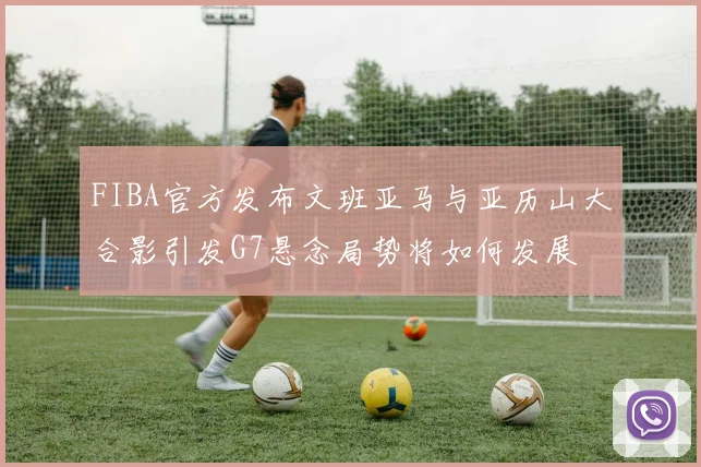 FIBA官方发布文班亚马与亚历山大合影引发G7悬念局势将如何发展