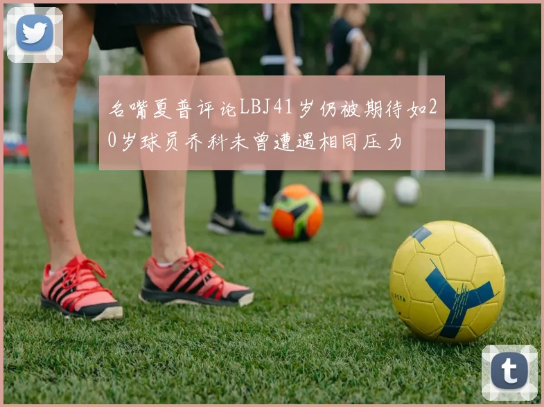 名嘴夏普评论LBJ41岁仍被期待如20岁球员乔科未曾遭遇相同压力