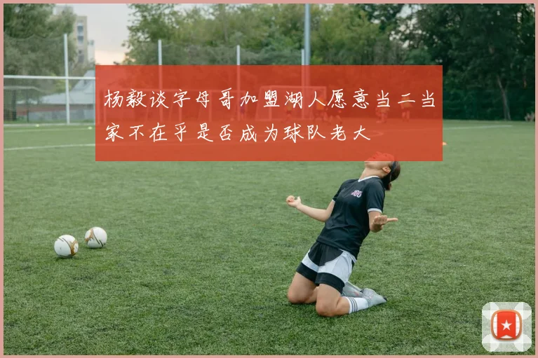 杨毅谈字母哥加盟湖人愿意当二当家不在乎是否成为球队老大
