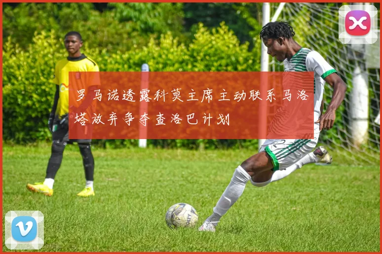 罗马诺透露科莫主席主动联系马洛塔放弃争夺查洛巴计划