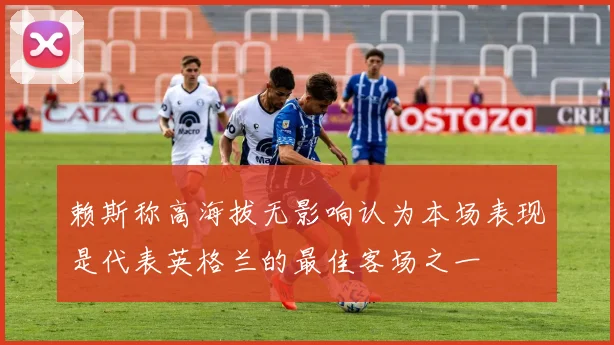 赖斯称高海拔无影响认为本场表现是代表英格兰的最佳客场之一