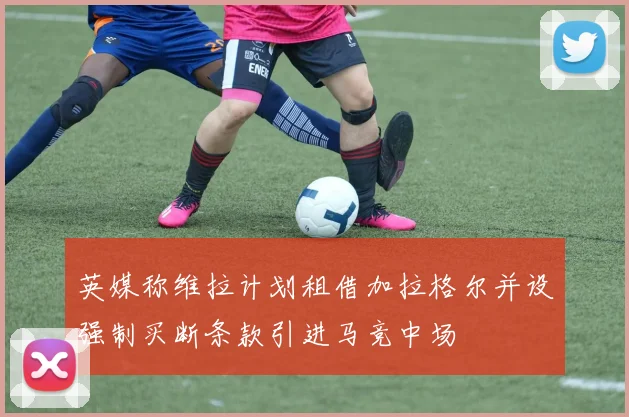 英媒称维拉计划租借加拉格尔并设强制买断条款引进马竞中场