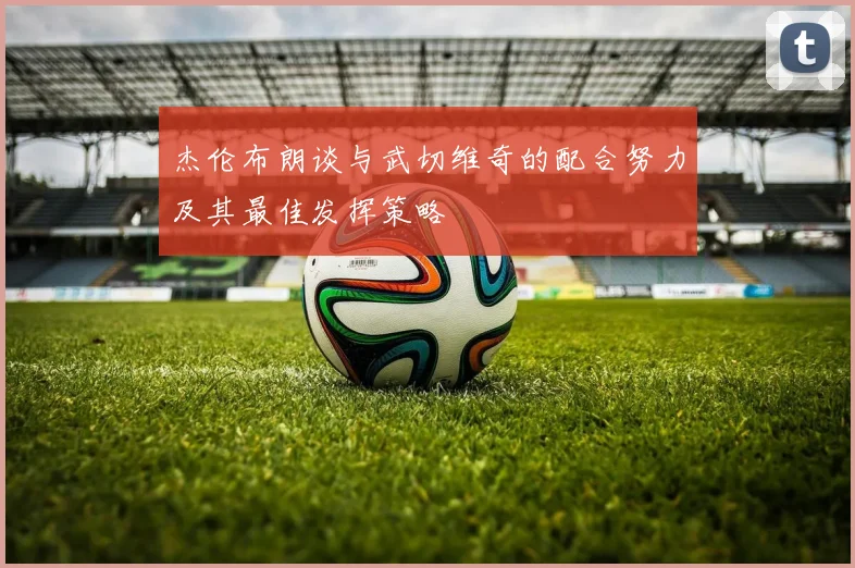 杰伦布朗谈与武切维奇的配合努力及其最佳发挥策略