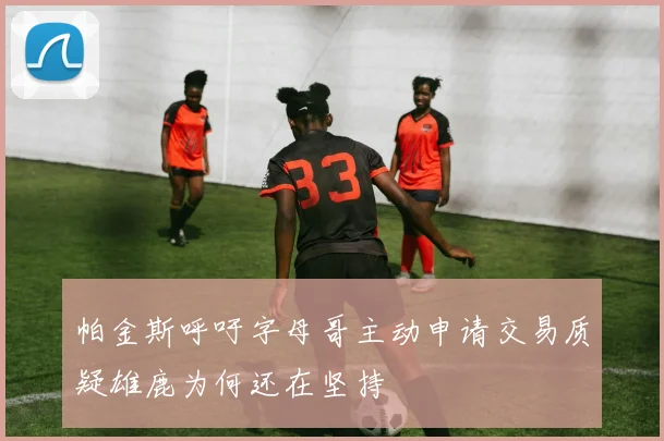 帕金斯呼吁字母哥主动申请交易质疑雄鹿为何还在坚持