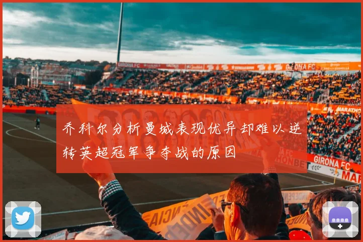 乔科尔分析曼城表现优异却难以逆转英超冠军争夺战的原因
