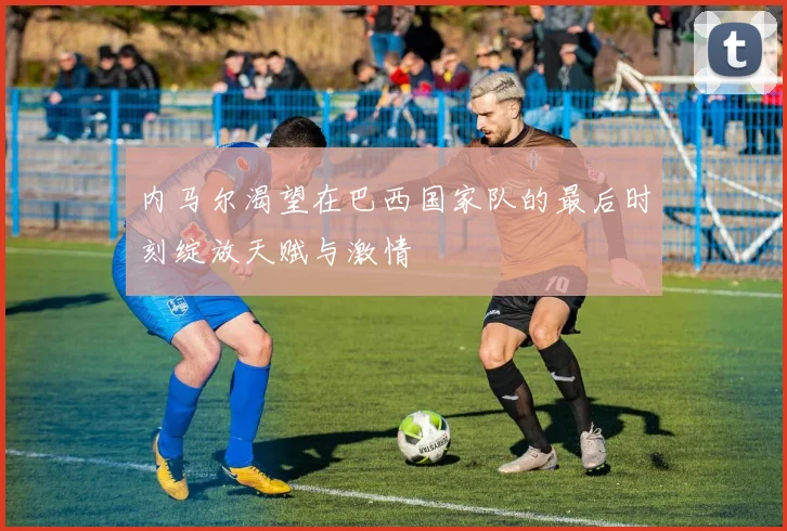 内马尔渴望在巴西国家队的最后时刻绽放天赋与激情