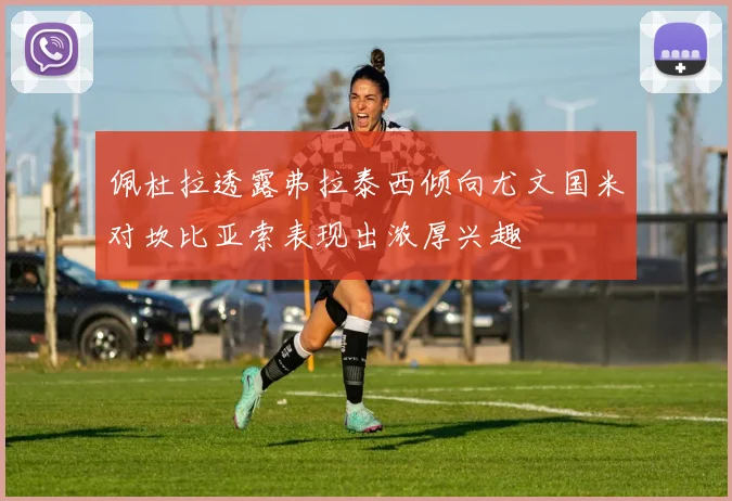 佩杜拉透露弗拉泰西倾向尤文国米对坎比亚索表现出浓厚兴趣