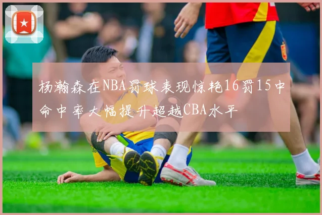 杨瀚森在NBA罚球表现惊艳16罚15中命中率大幅提升超越CBA水平
