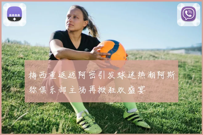 梅西重返迈阿密引发球迷热潮阿斯称俱乐部主场再掀狂欢盛宴
